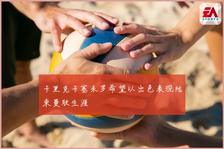 卡里克卡塞米罗希望以出色表现结束曼联生涯